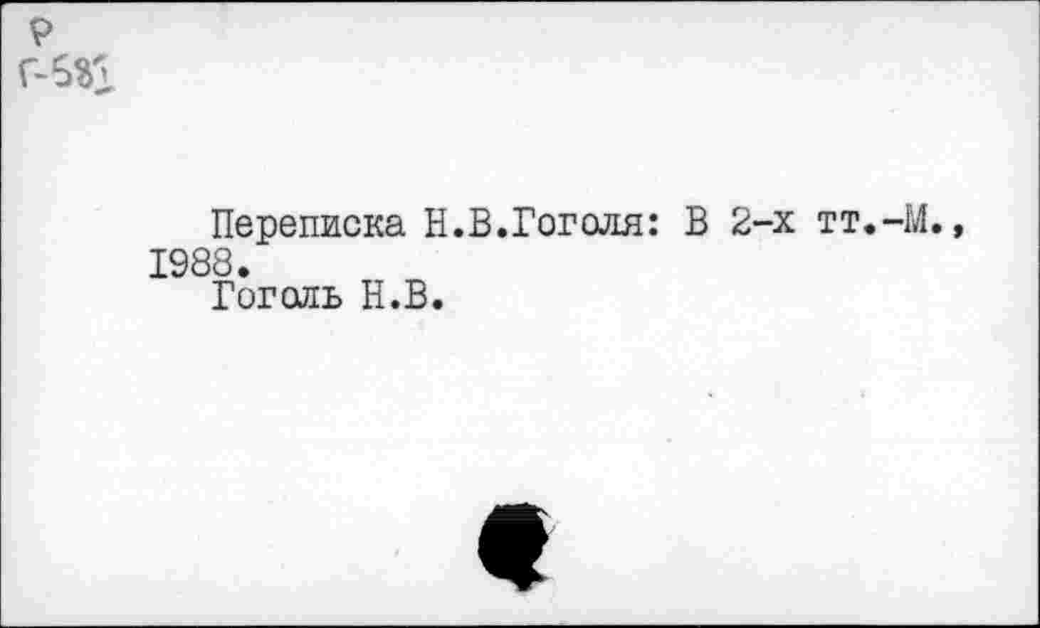 ﻿р
Переписка Н.В.Гоголя: В 2-х тт.-М., 1988.
Гоголь Н.В.
